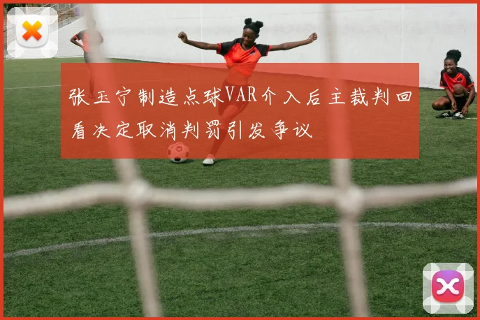 张玉宁制造点球VAR介入后主裁判回看决定取消判罚引发争议