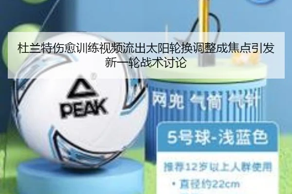 杜兰特伤愈训练视频流出太阳轮换调整成焦点引发新一轮战术讨论